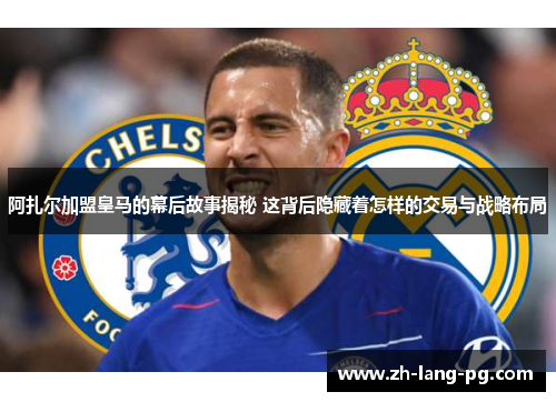 阿扎尔加盟皇马的幕后故事揭秘 这背后隐藏着怎样的交易与战略布局