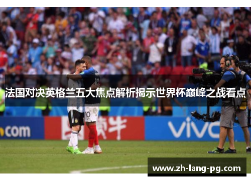 法国对决英格兰五大焦点解析揭示世界杯巅峰之战看点 法国对决英格兰五大焦点解析揭示世界杯巅峰之战看点