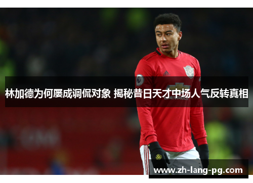 林加德为何屡成调侃对象 揭秘昔日天才中场人气反转真相 林加德为何屡成调侃对象 揭秘昔日天才中场人气反转真相