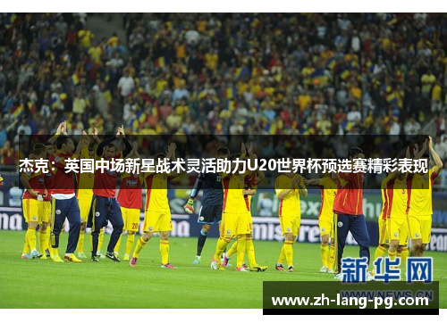 杰克：英国中场新星战术灵活助力U20世界杯预选赛精彩表现