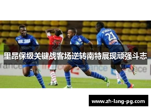 里昂保级关键战客场逆转南特展现顽强斗志 里昂保级关键战客场逆转南特展现顽强斗志