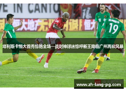 塔利斯卡恒大首秀惊艳全场一战封神球迷惊呼新王降临广州再掀风暴
